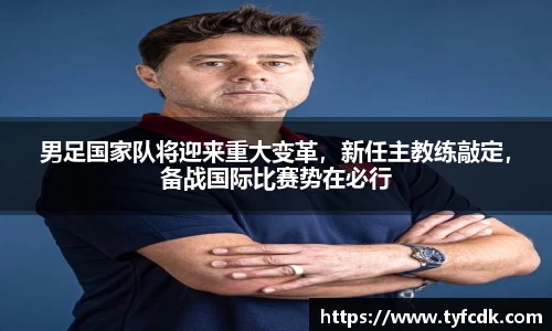 男足国家队将迎来重大变革，新任主教练敲定，备战国际比赛势在必行