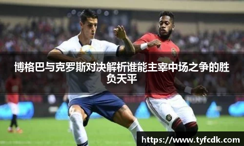 博格巴与克罗斯对决解析谁能主宰中场之争的胜负天平